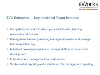 TVC Enterprise - Key additional Totara features:
 Competency structure to which you can link roles, learning
resources and courses
 Management hierarchy allowing managers to review and manage
their team's learning
 Individual development plans to manage staff performance and
development
 Full classroom management and self-service
 Sophisticated reporting and a dashboard for management reporting
 