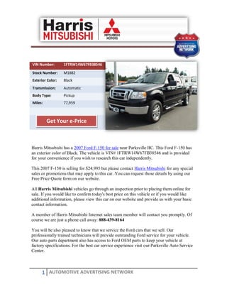 VIN Number:       1FTRW14W67FB38546

Stock Number:     M1882
Exterior Color:   Black
Transmission:     Automatic
Body Type:        Pickup
Miles:            77,959



         Get Your e-Price



Harris Mitsubishi has a 2007 Ford F-150 for sale near Parksville BC. This Ford F-150 has
an exterior color of Black. The vehicle is VIN# 1FTRW14W67FB38546 and is provided
for your convenience if you wish to research this car independently.

This 2007 F-150 is selling for $24,995 but please contact Harris Mitsubishi for any special
sales or promotions that may apply to this car. You can request those details by using our
Free Price Quote form on our website.

All Harris Mitsubishi vehicles go through an inspection prior to placing them online for
sale. If you would like to confirm today's best price on this vehicle or if you would like
additional information, please view this car on our website and provide us with your basic
contact information.

A member of Harris Mitsubishi Internet sales team member will contact you promptly. Of
course we are just a phone call away: 888-439-8164

You will be also pleased to know that we service the Ford cars that we sell. Our
professionally trained technicians will provide outstanding Ford service for your vehicle.
Our auto parts department also has access to Ford OEM parts to keep your vehicle at
factory specifications. For the best car service experience visit our Parksville Auto Service
Center.




      1 AUTOMOTIVE ADVERTISING NETWORK
 