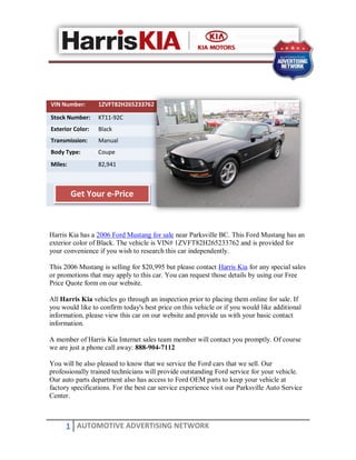VIN Number:       1ZVFT82H265233762

Stock Number:     KT11-92C
Exterior Color:   Black
Transmission:     Manual
Body Type:        Coupe
Miles:            82,941



         Get Your e-Price



Harris Kia has a 2006 Ford Mustang for sale near Parksville BC. This Ford Mustang has an
exterior color of Black. The vehicle is VIN# 1ZVFT82H265233762 and is provided for
your convenience if you wish to research this car independently.

This 2006 Mustang is selling for $20,995 but please contact Harris Kia for any special sales
or promotions that may apply to this car. You can request those details by using our Free
Price Quote form on our website.

All Harris Kia vehicles go through an inspection prior to placing them online for sale. If
you would like to confirm today's best price on this vehicle or if you would like additional
information, please view this car on our website and provide us with your basic contact
information.

A member of Harris Kia Internet sales team member will contact you promptly. Of course
we are just a phone call away: 888-904-7112

You will be also pleased to know that we service the Ford cars that we sell. Our
professionally trained technicians will provide outstanding Ford service for your vehicle.
Our auto parts department also has access to Ford OEM parts to keep your vehicle at
factory specifications. For the best car service experience visit our Parksville Auto Service
Center.



      1 AUTOMOTIVE ADVERTISING NETWORK
 