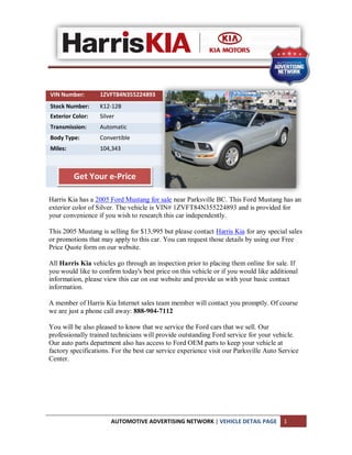 VIN Number:        1ZVFT84N355224893
Stock Number:      K12-12B
Exterior Color:    Silver
Transmission:      Automatic
Body Type:         Convertible
Miles:             104,343



         Get Your e-Price

Harris Kia has a 2005 Ford Mustang for sale near Parksville BC. This Ford Mustang has an
exterior color of Silver. The vehicle is VIN# 1ZVFT84N355224893 and is provided for
your convenience if you wish to research this car independently.

This 2005 Mustang is selling for $13,995 but please contact Harris Kia for any special sales
or promotions that may apply to this car. You can request those details by using our Free
Price Quote form on our website.

All Harris Kia vehicles go through an inspection prior to placing them online for sale. If
you would like to confirm today's best price on this vehicle or if you would like additional
information, please view this car on our website and provide us with your basic contact
information.

A member of Harris Kia Internet sales team member will contact you promptly. Of course
we are just a phone call away: 888-904-7112

You will be also pleased to know that we service the Ford cars that we sell. Our
professionally trained technicians will provide outstanding Ford service for your vehicle.
Our auto parts department also has access to Ford OEM parts to keep your vehicle at
factory specifications. For the best car service experience visit our Parksville Auto Service
Center.




                       AUTOMOTIVE ADVERTISING NETWORK | VEHICLE DETAIL PAGE            1
 