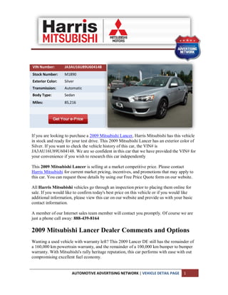 VIN Number:       JA3AU16U89U604148
Stock Number:     M1890
Exterior Color:   Silver
Transmission:     Automatic
Body Type:        Sedan
Miles:            85,216




If you are looking to purchase a 2009 Mitsubishi Lancer, Harris Mitsubishi has this vehicle
in stock and ready for your test drive. This 2009 Mitsubishi Lancer has an exterior color of
Silver. If you want to check the vehicle history of this car, the VIN# is
JA3AU16U89U604148. We are so confident in this car that we have provided the VIN# for
your convenience if you wish to research this car independently

This 2009 Mitsubishi Lancer is selling at a market competitive price. Please contact
Harris Mitsubishi for current market pricing, incentives, and promotions that may apply to
this car. You can request those details by using our Free Price Quote form on our website.

All Harris Mitsubishi vehicles go through an inspection prior to placing them online for
sale. If you would like to confirm today's best price on this vehicle or if you would like
additional information, please view this car on our website and provide us with your basic
contact information.

A member of our Internet sales team member will contact you promptly. Of course we are
just a phone call away: 888-439-8164

2009 Mitsubishi Lancer Dealer Comments and Options
Wanting a used vehicle with warranty left? This 2009 Lancer DE still has the remainder of
a 160,000 km powertrain warranty, and the remainder of a 100,000 km bumper to bumper
warranty. With Mitsubishi's rally heritage reputation, this car performs with ease with out
compromising excellent fuel economy.


                      AUTOMOTIVE ADVERTISING NETWORK | VEHICLE DETAIL PAGE           1
 