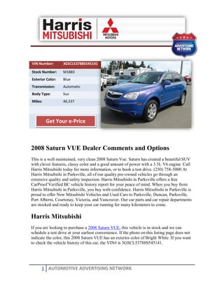 VIN Number:       3GSCL53788S545141

Stock Number:     M1883
Exterior Color:   Blue
Transmission:     Automatic
Body Type:        Suv
Miles:            46,337




         Get Your e-Price



2008 Saturn VUE Dealer Comments and Options
This is a well maintained, very clean 2008 Saturn Vue. Saturn has created a beautiful SUV
with clever features, classy color and a good amount of power with a 3.5L V6 engine. Call
Harris Mitsubishi today for more information, or to book a test drive. (250) 758-5000 At
Harris Mitsubishi in Parksville, all of our quality pre-owned vehicles go through an
extensive quality and safety inspection. Harris Mitsubishi in Parksville offers a free
CarProof Verified BC vehicle history report for your peace of mind. When you buy from
Harris Mitsubishi in Parksville, you buy with confidence. Harris Mitsubishi in Parksville is
proud to offer New Mitsubishi Vehicles and Used Cars to Parksville, Duncan, Parksville,
Port Alberni, Courtenay, Victoria, and Vancouver. Our car parts and car repair departments
are stocked and ready to keep your car running for many kilometers to come.

Harris Mitsubishi
If you are looking to purchase a 2008 Saturn VUE, this vehicle is in stock and we can
schedule a test drive at your earliest convenience. If the photo on this listing page does not
indicate the color, this 2008 Saturn VUE has an exterior color of Bright White. If you want
to check the vehicle history of this car, the VIN# is 3GSCL53788S545141.




      1 AUTOMOTIVE ADVERTISING NETWORK
 