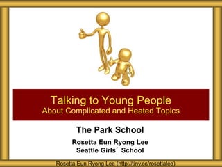 The Park School
Rosetta Eun Ryong Lee
Seattle Girls’ School
Talking to Young People
About Complicated and Heated Topics
Rosetta Eun Ryong Lee (http://tiny.cc/rosettalee)
 