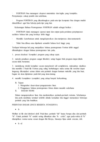 · FORTRAN bisa menangani ekspresi matemática dan logika yang kompleks.
Pernyataanya cukup pendek dan sederhana.
· Program FORTRAN yang dikembangkan pada satu tipe komputer bisa dengan mudah
dimodifikasi agar bisa bekerja pada tipe yang lain.
Kekurangan Bahasa Pemrograman FORTRAN adalah sebagai berikut :
· FORTRAN tidak menangani operasi input dan output pada peralatan penyimpanan
seefisien bahasa lain yang levelnya lebih tinggi
· Memiliki keterbatasan untuk mengekspresikan dan memproses data nonnumerik
· Tidak bisa dibaca atau dipahami semudah bahasa level tinggi yang
Terdapat beberapa hal yang menjadikan bahasa pemrograman Fortran lebih unggul
dibandingkan dengan bahasa pemrograman lain yaitu,
1. proses eksekusi / kompilasi program yang cukup cepat.
2. metode penulisan program sangat fleksibel, setiap bagian blok program dapat ditulis
secara tidak berurutan.
3. mendukung teknik kompilasi secara menyeluruh (all compilation), maksudnya misalkan
kita memiliki 5 buah file Fortran yang saling berhubungan maka semua file tersebut dapat
langsung dikompilasi semua dalam satu perintah dengan bantuan makefile yang kita buat,
bagian ini akan dijelaskan pada bab yang akan datang.
4. memilki kompilator (compiler) yang cukup banyak berkembang.
B. Tujuan
1. Mengetahui dasar-dasar pengoperasian linux
2. Penggunaan bahasa pemrograman fotran dalam masalah sederhana
II. DASAR TEORI
Dalam mengoperasikan linux kita membutuhkan perintah-perintah tertentu. Sebelumnya
kita perlu membuka terminal terlebih dahulu kemudian kita tinggal memasukan beberapa
perintah yang kita butuhkan.
PERINTAH DASAR LINUX BESERTA FUNGSINYA
 ls
Melihat isi file dari direktori aktif. Pada linux perintah “dir” hanya berupa alias dari perintah
“ls”. Untuk perintah “ls” sendiri sering dibuatkan alias “ls –color”, agar pada waktu di “ls”
ditampilkan warna-warna sesuai dengan file-filenya, biasanya hijau untuk execute, dsb.
 ls -al
 