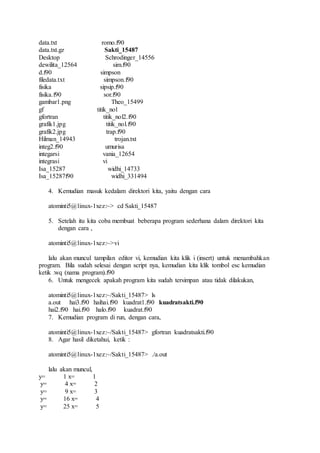 data.txt romo.f90
data.txt.gz Sakti_15487
Desktop Schrodinger_14556
dewilita_12564 sim.f90
d.f90 simpson
filedata.txt simpson.f90
fisika sipsip.f90
fisika.f90 sor.f90
gambar1.png Theo_15499
gf titik_nol
gfortran titik_nol2.f90
grafik1.jpg titik_nol.f90
grafik2.jpg trap.f90
Hilman_14943 trojan.txt
integ2.f90 umurisa
integarsi vania_12654
integrasi vi
Isa_15287 widhi_14733
Isa_15287f90 widhi_331494
4. Kemudian masuk kedalam direktori kita, yaitu dengan cara
atominti5@linux-1xez:~> cd Sakti_15487
5. Setelah itu kita coba membuat beberapa program sederhana dalam direktori kita
dengan cara ,
atominti5@linux-1xez:~>vi
lalu akan muncul tampilan editor vi, kemudian kita klik i (insert) untuk menambahkan
program. Bila sudah selesai dengan script nya, kemudian kita klik tombol esc kemudian
ketik :wq (nama program).f90
6. Untuk mengecek apakah program kita sudah tersimpan atau tidak dilakukan,
atominti5@linux-1xez:~/Sakti_15487> ls
a.out hai3.f90 haihai.f90 kuadrat1.f90 kuadratsakti.f90
hai2.f90 hai.f90 halo.f90 kuadrat.f90
7. Kemudian program di run, dengan cara,
atominti5@linux-1xez:~/Sakti_15487> gfortran kuadratsakti.f90
8. Agar hasil diketahui, ketik :
atominti5@linux-1xez:~/Sakti_15487> ./a.out
lalu akan muncul,
y= 1 x= 1
y= 4 x= 2
y= 9 x= 3
y= 16 x= 4
y= 25 x= 5
 