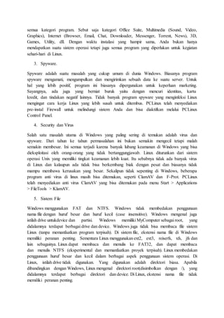 semua kategori program. Sebut saja kategori Office Suite, Multimedia (Sound, Video,
Graphics), Internet (Browser, Email, Chat, Downloader, Messenger, Torrent, News), 3D,
Games, Utility, dll. Dengan waktu instalasi yang hampir sama, Anda bukan hanya
mendapatkan suatu sistem operasi tetapi juga semua program yang diperlukan untuk kegiatan
sehari-hari di Linux.
3. Spyware.
Spyware adalah suatu masalah yang cukup umum di dunia Windows. Biasanya program
spyware mengamati, mengumpulkan dan mengirimkan sebuah data ke suatu server. Untuk
hal yang lebih positif, program ini biasanya dipergunakan untuk keperluan marketing.
Sayangnya, ada juga yang berniat buruk yaitu dengan mencuri identitas, kartu
kredit, dan tindakan negatif lainnya. Tidak banyak program spyware yang menginfeksi Linux
mengingat cara kerja Linux yang lebih susah untuk ditembus. PCLinux telah menyediakan
pre-instal Firewall untuk melindungi sistem Anda dan bisa diaktifkan melalui PCLinux
Control Panel.
4. Security dan Virus
Salah satu masalah utama di Windows yang paling sering di temukan adalah virus dan
spyware. Dari tahun ke tahun permasalahan ini bukan semakin mengecil tetapi malah
semakin membesar. Ini semua terjadi karena banyak lubang keamanan di Windows yang bisa
dieksploitasi oleh orang-orang yang tidak bertanggungjawab. Linux diturunkan dari sistem
operasi Unix yang memiliki tingkat keamanan lebih kuat. Itu sebabnya tidak ada banyak virus
di Linux dan kalaupun ada tidak bisa berkembang biak dengan pesat dan biasanya tidak
mampu membawa kerusakan yang besar. Sekalipun tidak sepenting di Windows, beberapa
program anti virus di linux masih bisa ditemukan, seperti ClamAV dan F-Prot. PCLinux
telah menyediakan anti virus ClamAV yang bisa ditemukan pada menu Start > Applications
> FileTools > KlamAV.
5. Sistem File
Windows menggunakan FAT dan NTFS. Windows tidak membedakan penggunaan
nama file dengan huruf besar dan huruf kecil (case insensitive). Windows mengenal juga
istilah drive untukdevice dan partisi. Windows memiliki MyComputer sebagai root, yang
didalamnya terdapat berbagai drive dan device. Windows juga tidak bisa membaca file sistem
Linux (tanpa memanfaatkan program terpisah). Di sistem file, ekstensi nama file di Windows
memiliki peranan penting. Sementara Linux menggunakan ext2, ext3, reiserfs, xfs, jfs dan
lain sebagainya. Linux dapat membaca dan menulis ke FAT32, dan dapat membaca
dan menulis NTFS (eksperimental dan memanfaatkan proyek terpisah). Linux membedakan
penggunaan huruf besar dan kecil dalam berbagai aspek penggunaan sistem operasi. Di
Linux, istilah drive tidak digunakan. Yang digunakan adalah direktori biasa. Apabila
dibandingkan dengan Windows, Linux mengenal direktori root(disimbolkan dengan /), yang
didalamnya terdapat berbagai direktori dan device. Di Linux, ekstensi nama file tidak
memiliki peranan penting.
 