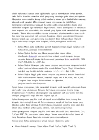 Dalam menjalankan sebuah sistem operasi tentu saja kita membutuhkan sebuah perintah,
maka dari itu kemudian munculah istilah yang sering kita dengar yaitu bahasa pemrograman.
Masyarakat umum mungkin kurang peduli masalah ini namun perlu disadari bahwa memang
kita perlu untuk mengkaji lebih mengenai bahasa pemrograman ini. Jadi Bahasa
pemrograman (programming language) itu sendiri adalah sebuah instruksi standar untuk
memerintah komputer agar mempunyai fungsi tertentu. Bahasa pemrograman ini merupakan
suatu himpunan dari aturan sintaks dan semantik yang dipakai untuk mendefinisikan program
komputer. Bahasa ini memungkinkan seorang programmer dapat menentukan secara persis
data mana yang akan diolah oleh komputer, bagaimana data ini akan disimpan/diteruskan,
dan jenis langkah apa secara persis yang akan diambil dalam berbagai situasi. Menurut
tingkat kedekatannya dengan mesin komputer, bahasa pemrograman terdiri dari:
 Bahasa Mesin, yaitu memberikan perintah kepada komputer dengan memakai kode
bahasa biner, contohnya 01100101100110
 Bahasa Tingkat Rendah, atau dikenal dengan istilah bahasa rakitan
(bah.Inggris Assembly), yaitu memberikan perintah kepada komputer dengan
memakai kode-kode singkat (kode mnemonic), contohnya kode_mesin|MOV, SUB,
CMP, JMP, JGE, JL, LOOP, dsb.
 Bahasa Tingkat Menengah, yaitu bahasa komputer yang memakai campuran instruksi
dalam kata-kata bahasa manusia (lihat contoh Bahasa Tingkat Tinggi di bawah) dan
instruksi yang bersifat simbolik, contohnya {, }, ?, <<, >>, &&, ||, dsb.
 Bahasa Tingkat Tinggi, yaitu bahasa komputer yang memakai instruksi berasal dari
unsur kata-kata bahasa manusia, contohnya begin, end, if, for, while, and, or, dsb.
Komputer dapat mengerti bahasa manusia itu diperlukan
program compiler atau interpreter.
Fungsi bahasa pemrograman yaitu memerintah komputer untuk mengolah data sesuai dengan
alur berpikir yang kita inginkan. Keluaran dari bahasa pemrograman tersebut berupa
program/aplikasi. Contohnya adalah program yang digunakan oleh kasir di mal-mal atau
swalayan, penggunaan lampu lalu lintas di jalan raya, dll.
Bahasa Pemrograman yang kita kenal ada banyak sekali di belahan dunia, tentang ilmu
komputer dan teknologi dewasa ini. Perkembangannya mengikuti tingginya inovasi yang
dilakukan dalam dunia teknologi. Contoh bahasa pemrograman yang kita kenal antara lain
adalah untuk membuat aplikasi game, antivirus, web, dan teknologi lainnya.
Bahasa pemrograman komputer yang kita kenal antara lain adalah Java, Visual Basic, C++,
C, Cobol, PHP, .Net, dan ratusan bahasa lainnya. Namun tentu saja kebutuhan bahasa ini
harus disesuaikan dengan fungsi dan perangkat yang menggunakannya.
Ssecara umum bahasa pemrograman terbagi menjadi 4 kelompok, yaitu :
 Object Oriented Language (Visual dBase, Visual FoxPro, Delphi, Visual C)
 