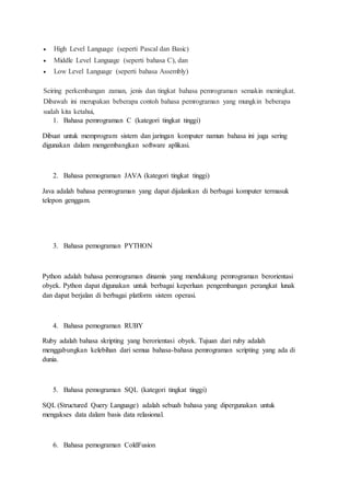  High Level Language (seperti Pascal dan Basic)
 Middle Level Language (seperti bahasa C), dan
 Low Level Language (seperti bahasa Assembly)
Seiring perkembangan zaman, jenis dan tingkat bahasa pemrograman semakin meningkat.
Dibawah ini merupakan beberapa contoh bahasa pemrograman yang mungkin beberapa
sudah kita ketahui,
1. Bahasa pemrograman C (kategori tingkat tinggi)
Dibuat untuk memprogram sistem dan jaringan komputer namun bahasa ini juga sering
digunakan dalam mengembangkan software aplikasi.
2. Bahasa pemograman JAVA (kategori tingkat tinggi)
Java adalah bahasa pemrograman yang dapat dijalankan di berbagai komputer termasuk
telepon genggam.
3. Bahasa pemograman PYTHON
Python adalah bahasa pemrograman dinamis yang mendukung pemrograman berorientasi
obyek. Python dapat digunakan untuk berbagai keperluan pengembangan perangkat lunak
dan dapat berjalan di berbagai platform sistem operasi.
4. Bahasa pemograman RUBY
Ruby adalah bahasa skripting yang berorientasi obyek. Tujuan dari ruby adalah
menggabungkan kelebihan dari semua bahasa-bahasa pemrograman scripting yang ada di
dunia.
5. Bahasa pemograman SQL (kategori tingkat tinggi)
SQL (Structured Query Language) adalah sebuah bahasa yang dipergunakan untuk
mengakses data dalam basis data relasional.
6. Bahasa pemograman ColdFusion
 