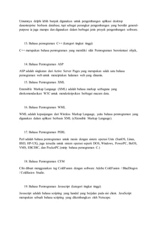 Umumnya delphi lebih banyak digunakan untuk pengembangan aplikasi desktop
danenterprise berbasis database, tapi sebagai perangkat pengembangan yang bersifat general-
purpose ia juga mampu dan digunakan dalam berbagai jenis proyek pengembangan software.
13. Bahasa pemograman C++ (kategori tingkat tinggi)
C++ merupakan bahasa pemrograman yang memiliki sifat Pemrograman berorientasi objek,
14. Bahasa Pemrograman ASP
ASP adalah singkatan dari Active Server Pages yang merupakan salah satu bahasa
pemograman web untuk menciptakan halaman web yang dinamis.
15. Bahasa Pemrograman XML
Extensible Markup Language (XML) adalah bahasa markup serbaguna yang
direkomendasikan W3C untuk mendeskripsikan berbagai macam data.
16. Bahasa Pemrograman WML
WML adalah kepanjangan dari Wireless Markup Language, yaitu bahasa pemrograman yang
digunakan dalam aplikasi berbasis XML (eXtensible Markup Langauge).
17. Bahasa Pemrograman PERL
Perl adalah bahasa pemrograman untuk mesin dengan sistem operasi Unix (SunOS, Linux,
BSD, HP-UX), juga tersedia untuk sistem operasi seperti DOS, Windows, PowerPC, BeOS,
VMS, EBCDIC, dan PocketPC.(mirip bahasa pemograman C.)
18. Bahasa Pemrograman CFM
Cfm dibuat menggunakan tag ColdFusion dengan software Adobe ColdFusion / BlueDragon
/ Coldfusion Studio.
19. Bahasa Pemrograman Javascript (kategori tingkat tinggi)
Javascript adalah bahasa scripting yang handal yang berjalan pada sisi client. JavaScript
merupakan sebuah bahasa scripting yang dikembangkan oleh Netscape.
 