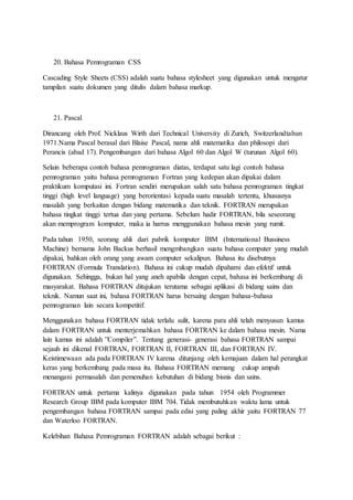 20. Bahasa Pemrograman CSS
Cascading Style Sheets (CSS) adalah suatu bahasa stylesheet yang digunakan untuk mengatur
tampilan suatu dokumen yang ditulis dalam bahasa markup.
21. Pascal
Dirancang oleh Prof. Nicklaus Wirth dari Technical University di Zurich, Switzerlandtahun
1971.Nama Pascal berasal dari Blaise Pascal, nama ahli matematika dan philosopi dari
Perancis (abad 17). Pengembangan dari bahasa Algol 60 dan Algol W (turunan Algol 60).
Selain beberapa contoh bahasa pemrograman diatas, terdapat satu lagi contoh bahasa
pemrograman yaitu bahasa pemrograman Fortran yang kedepan akan dipakai dalam
praktikum komputasi ini. Fortran sendiri merupakan salah satu bahasa pemrograman tingkat
tinggi (high level language) yang berorientasi kepada suatu masalah tertentu, khususnya
masalah yang berkaitan dengan bidang matematika dan teknik. FORTRAN merupakan
bahasa tingkat tinggi tertua dan yang pertama. Sebelum hadir FORTRAN, bila seseorang
akan memprogram komputer, maka ia harrus menggunakan bahasa mesin yang rumit.
Pada tahun 1950, seorang ahli dari pabrik komputer IBM (International Bussiness
Machine) bernama John Backus berhasil mengmbangkan suatu bahasa computer yang mudah
dipakai, bahkan oleh orang yang awam computer sekalipun. Bahasa itu disebutnya
FORTRAN (Formula Translation). Bahasa ini cukup mudah dipahami dan efektif untuk
digunakan. Sehingga, bukan hal yang aneh apabila dengan cepat, bahasa ini berkembang di
masyarakat. Bahasa FORTRAN ditujukan terutama sebagai aplikasi di bidang sains dan
teknik. Namun saat ini, bahasa FORTRAN harus bersaing dengan bahasa-bahasa
pemrograman lain secara kompetitif.
Menggunakan bahasa FORTRAN tidak terlalu sulit, karena para ahli telah menyusun kamus
dalam FORTRAN untuk menterjemahkan bahasa FORTRAN ke dalam bahasa mesin. Nama
lain kamus ini adalah ”Compiler”. Tentang generasi- generasi bahasa FORTRAN sampai
sejauh ini dikenal FORTRAN, FORTRAN II, FORTRAN III, dan FORTRAN IV.
Keistimewaan ada pada FORTRAN IV karena ditunjang oleh kemajuan dalam hal perangkat
keras yang berkembang pada masa itu. Bahasa FORTRAN memang cukup ampuh
menangani permasalah dan pemenuhan kebutuhan di bidang bisnis dan sains.
FORTRAN untuk pertama kalinya digunakan pada tahun 1954 oleh Programmer
Research Group IBM pada komputer IBM 704. Tidak membutuhkan waktu lama untuk
pengembangan bahasa FORTRAN sampai pada edisi yang paling akhir yaitu FORTRAN 77
dan Waterloo FORTRAN.
Kelebihan Bahasa Pemrograman FORTRAN adalah sebagai berikut :
 