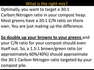 What is the right mix?
Optimally, you want to target a 30:1
Carbon:Nitrogen ratio in your compost heap.
Most greens have a 20:1 C/N ratio on there
own. You are just making up the difference.

So double up your browns to your greens and
your C/N ratio for your compost should even
itself out. So, a 1.5:1 brown/green ratio (or
approximately 60%/40%) should approximate
the 30:1 Carbon Nitrogen ratio targeted by your
compost pile.
 
