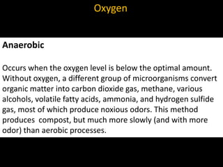 Oxygen


Anaerobic

Occurs when the oxygen level is below the optimal amount.
Without oxygen, a different group of microorganisms convert
organic matter into carbon dioxide gas, methane, various
alcohols, volatile fatty acids, ammonia, and hydrogen sulfide
gas, most of which produce noxious odors. This method
produces compost, but much more slowly (and with more
odor) than aerobic processes.
 