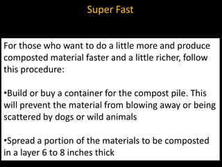 Super Fast


For those who want to do a little more and produce
composted material faster and a little richer, follow
this procedure:

•Build or buy a container for the compost pile. This
will prevent the material from blowing away or being
scattered by dogs or wild animals

•Spread a portion of the materials to be composted
in a layer 6 to 8 inches thick
 