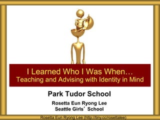 Park Tudor School
Rosetta Eun Ryong Lee
Seattle Girls’ School
I Learned Who I Was When…
Teaching and Advising with Identity in Mind
Rosetta Eun Ryong Lee (http://tiny.cc/rosettalee)
 