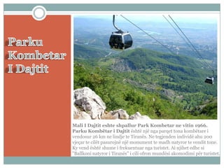 Mali I Dajtit eshte shpallur Park Kombetar ne vitin 1966.
Parku Kombëtar i Dajtit është një nga parqet tona kombëtare i
vendosur 26 km ne lindje te Tiranës. Ne tegjenden individë ahu 200
vjeçar te cilët pasurojnë një monument te madh natyror te vendit tone.
Ky vend është shume i frekuentuar nga turistet. Ai njihet edhe si
"Ballkoni natyror i Tiranës" i cili ofron mundësi akomodimi për turistet.

 