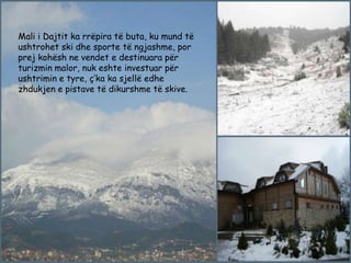 Mali i Dajtit ka rrëpira të buta, ku mund të
ushtrohet ski dhe sporte të ngjashme, por
prej kohësh ne vendet e destinuara për
turizmin malor, nuk eshte investuar për
ushtrimin e tyre, ç’ka ka sjellë edhe
zhdukjen e pistave të dikurshme të skive.

 