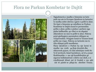 Flora ne Parkun Kombetar te Dajtit


Ngjashmeria e madhe e bimesise ne kete
park me ate te Evropes Qendrore te lartesive
te medha eshte shtrira e gjere e pyllit te ahut.
Ne tipet e bimesise qe ndodhen ne Parkun
Kombetar te Dajtit mund te permendim
pyllin e ahut, pyllin e pishes i perbere nga
pisha ballkanike, qe vihet re ne shpatet
shkembore ne mes te pyllit te ahut. Ndersa
pyjet gjethegjere paramalore shfaqen ne
veriperendim. Pergjate lumit te Tiranes kemi
pyllin me rrape. Ndersa ne lartesite me te
ulta shfaqet pylli mesdhetar.
Pjesa Qendrore e Parkut ka nje larmi te
madhe me rreth 44 lloje drurësh dhe
shkurresh pyjore, të cilat mbulojne rreth 80
% të territorit, bimë barishtore, në të 4 zonat
fitoklimatike e me një kundëdrejtim që
siguron bollshmërinë e ditëve me diell, e si
rrjedhimnjë klimë më të freskët e me ajër
më të pastër se pllaja ku shtrihet Tirana.

 