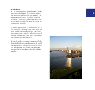 Beschrijving
Het is een voorrecht om een vaste plek te hebben waar je heen kunt
gaan om even tot jezelf te komen. Op zo’n bijzondere plek komen al
gauw herinneringen en gedachten naar boven waarvoor je in de
                                                                         
drukte van alledag geen tijd hebt. Ineens voel je heimwee naar
het land waar je geboren bent, of denk je terug aan wateren in de
omgeving waar je eens op voer of aan werkte. Het is eigenlijk een
moment van stilte en meditatie.

Een geschikte plaats voor dit doel is het Charloisse Hoofd. Het is er
rustig en het uitzicht is betoverend. De rivier stroomt langs op volle
breedte en is druk bevaren door allerlei schepen. In de verte zie je
havenactiviteiten en aan de andere kant de Rotterdamse skyline. Er
is weinig beschutting, bij buien of harde wind is het onbehaaglijk,
maar het uitzicht is dan nog indrukwekkender.

We hopen dat bezoekers deze mooie plek gaan adopteren.Om die
plek voor dit doel te bestemmen worden groepen uit alle windrich-
tingen uitgenodigd mee werken aan het herinrichten van hetChar-
loisse Hoofd. Voor iedere groep wordt een herkenbaar element
opgenomen. Zoals een subtiel kenmerk van de oude werkplek of
woonplaats.
 