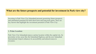 What are the future prospects and potential for investment in Park view city?
Investing in Park View City Islamabad presents promising future prospects
and substantial potential for both short-term and long-term gains. Here are
key factors that highlight the investment potential in Park View City:
1. Prime Location:
Park View City Islamabad enjoys a prime location within the capital city. Its
proximity to key areas like the Islamabad Highway and the new Islamabad
International Airport enhances its accessibility and attractiveness to
investors.
 
