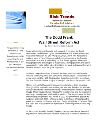 Risk Trends
                                                              September 2010 Newsletter
                                                           Parkview Risk Advisors
                                                   A boutique Risk Management Advisory services firm




                                               The Dodd Frank
                                            Wall Street Reform Act
                                                    By: Steve Y. Lehrer and Uday M. Gulvadi
The question on every
  one’s mind is – Will       Faced with the biggest financial and economic crisis since the Great
     this important          Depression, the President signed the Dodd-Frank Wall Street Reform and
 legislation succeed in      Consumer Protection Act (the “Act”) on July 21, 2010. This Act seeks to
  preventing the next        address some of the root causes and dire consequences of the financial
                             meltdown – a lack of accountability on Wall Street, pyramid schemes of
 financial crisis or is it
                             huge proportions, the collapse of major banks, mortgage crises, the loss of
    just a knee jerk         approximately eight million jobs, diminishing personal savings and the worst
reaction to the present      financial situation since the great depression.
           one?
                             A diverse range of reactions to the Act has been seen from the financial
                             services community, investors, consumers and tax payers. The question on
                             every one’s mind is – Will this important legislation succeed in preventing
                             the next financial crisis or is it just a knee jerk reaction to the present one?

                             History tells us that financial crises and recessions have been occurring
                             throughout the last century or so at regular intervals. Nearly a decade ago,
                             we were faced with a number of history’s worst corporate financial reporting
                             frauds. These frauds affected not only the investors, but also the respective
                             company’s management, staff and the auditors. The impacts were felt both
                             domestically and globally. As a result, in 2002 our government passed the
                             Sarbanes-Oxley Act (SOX), which was done in the hopes of rebuilding the
                             public and investor confidence and trust. The jury is still out on whether SOX
                             has been able to accomplish its objectives of preventing financial reporting
                             frauds.

                             In the current scenario, the Act introduces, among many items, increased
                             regulation of banks and other financial institutions, creation of a Financial
 