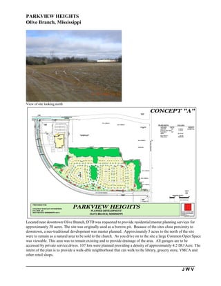 PARKVIEW HEIGHTS
Olive Branch, Mississippi




View of site looking north




Located near downtown Olive Branch, DTD was requested to provide residential master planning services for
approximately 30 acres. The site was originally used as a borrow pit. Because of the sites close proximity to
downtown, a neo-traditional development was master planned. Approximately 5 acres to the north of the site
were to remain as a natural area to be sold to the church. As you drive on to the site a large Common Open Space
was viewable. This area was to remain existing and to provide drainage of the area. All garages are to be
accessed by private service drives. 107 lots were planned providing a density of approximately 4.2 DU/Acre. The
intent of the plan is to provide a walk-able neighborhood that can walk to the library, grocery store, YMCA and
other retail shops.


                                                                                                   JWV
 
