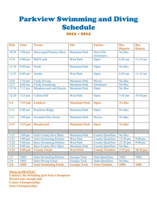 Parkview Swimming and Diving
Schedule
2013 – 2014
Date

Time

Versus

Site

Entries

10/28

3:00 pm

Intra-squad Practice Meet

Mountain Park

11/9

8:00 am

Mill Creek

West Park

Non-USS
Swimmers
Open

11/16

8:00 am

North

Mountain Park

Open

No Bus

11/23

8:00 am

Archer

West Park

Open

6:45 am

12/6
12/7
12/14

3:30 pm
8:00 am
7:15 pm

Clody Diving
Clody Swimming
Meadowcreek and Dacula

Mountain Park
Mountain Park
Mountain Park

Divers
Swimmers
Open

No Bus
No Bus
No Bus

12/20

7:15 pm

Collins Hill

West Park

Open

5:45 pm

1/4

7:15 pm

Lambert

Mountain Park

Open

No Bus

1/11

8:00 am

Peachtree Ridge

Mountain Park

Open

No Bus

1/11

3:00 pm

Gwinnett Dive Invite

Mountain Park

Divers

No Bus

1/17

7:15 pm

Brookwood

Mountain Park

Open

No Bus

1/22
1/23
1/24
1/25
1/25

3:00 pm
5:00 pm
5:00 pm
8:00 am
5:00 pm

Girls County Dive Meet
Girls Swimming Prelims
Boys Swimming Prelims
Boys County Dive Meet
County Finals

Mountain Park
West Park
West Park
Mountain Park
West Park

County Qualifiers
County Qualifiers
County Qualifiers
County Qualifiers
County Finalists

No Bus
12:30 pm
12:30 pm
No Bus
2:15 pm

2/7
2/8
2/8

TBD
TBD
TBD

State Swimming Prelims
State Diving Finals
State Swimming Finals

Georgia Tech
Georgia Tech
Georgia Tech

State Qualifiers
State Qualifiers
State Finalists

TBD
No Bus
TBD

Meets in ORANGE:
Lambert, the defending girls State Champions
Brookwood, enough said
County Championships
State Championships

Bus
Departs
No Bus

Bus
Return

6:45 am

11:15 am

11:15 am

10:30 pm

9:00 pm
9:00 pm
10:30 pm
TBD
TBD

 
