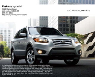 Parkway Hyundai
5924 Market Street
Wilmington, NC 28405                                                          2010 HyUNdAI_SA N TA FE
877-397-0255
http://www.parkwayhyundai.com/




At Parkway of Wilmington Hyundai we provide everything automotive,
with great prices and customer service. With a new or used Hyundai from
Parkway of Wilmington you'll get a reliable and stylish new car at a price
you can afford. We are just a short drive from most North Carolina cities.
We are straight drive down I-40 from from Raleigh, Durham, Cary and
Chapel Hill area and just a short ride from Charlotte, Fayettevile and even
Myrtle Beach, SC!
 