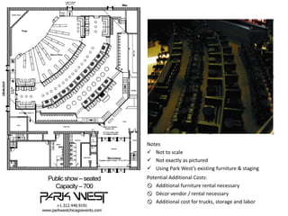 Notes
 Not to scale
 Not exactly as pictured
 Using Park West’s existing furniture & staging

Public show – seated
Capacity – 700

Potential Additional Costs:
 Additional furniture rental necessary
 Décor vendor / rental necessary
 Additional cost for trucks, storage and labor

 