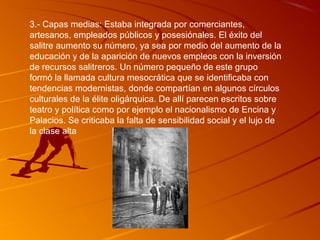3.- Capas medias: Estaba integrada por comerciantes,
artesanos, empleados públicos y posesiónales. El éxito del
salitre aumento su número, ya sea por medio del aumento de la
educación y de la aparición de nuevos empleos con la inversión
de recursos salitreros. Un número pequeño de este grupo
formó la llamada cultura mesocrática que se identificaba con
tendencias modernistas, donde compartían en algunos círculos
culturales de la élite oligárquica. De allí parecen escritos sobre
teatro y política como por ejemplo el nacionalismo de Encina y
Palacios. Se criticaba la falta de sensibilidad social y el lujo de
la clase alta
 