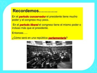 Recordemos………….
En el periodo conservadorperiodo conservador el presidente tiene mucho
poder y el congreso muy poco.
En el periodo liberalperiodo liberal el congreso tiene el mismo poder o
incluso más que el presidente.
Entonces…..
¿Cómo será en una república parlamentariaparlamentaria?
 