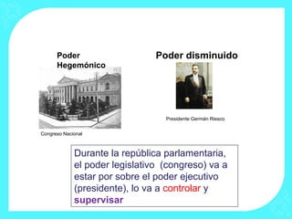 Congreso Nacional
Presidente Germán Riesco
Poder
Hegemónico
Poder disminuido
Durante la república parlamentaria,
el poder legislativo (congreso) va a
estar por sobre el poder ejecutivo
(presidente), lo va a controlar y
supervisar
 