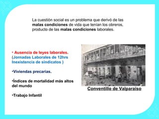 • Ausencia de leyes laborales.
(Jornadas Laborales de 12hrs
Inexistencia de sindicatos )
•Viviendas precarias.
•Índices de mortalidad más altos
del mundo
•Trabajo Infantil
Conventillo de Valparaiso
La cuestión social es un problema que derivó de las
malas condiciones de vida que tenían los obreros,
producto de las malas condiciones laborales.
 