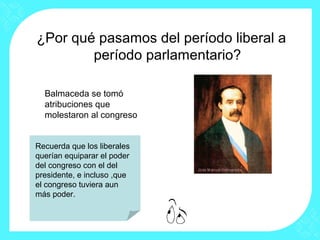 ¿Por qué pasamos del período liberal a
período parlamentario?
Balmaceda se tomó
atribuciones que
molestaron al congreso
Recuerda que los liberales
querían equiparar el poder
del congreso con el del
presidente, e incluso ,que
el congreso tuviera aun
más poder.
 