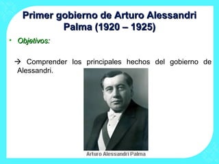 Primer gobierno de Arturo AlessandriPrimer gobierno de Arturo Alessandri
Palma (1920 – 1925)Palma (1920 – 1925)
• Objetivos:Objetivos:
 Comprender los principales hechos del gobierno de
Alessandri.
 