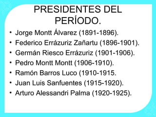 PRESIDENTES DEL
PERÍODO.
• Jorge Montt Álvarez (1891-1896).
• Federico Errázuriz Zañartu (1896-1901).
• Germán Riesco Errázuriz (1901-1906).
• Pedro Montt Montt (1906-1910).
• Ramón Barros Luco (1910-1915.
• Juan Luis Sanfuentes (1915-1920).
• Arturo Alessandri Palma (1920-1925).
 