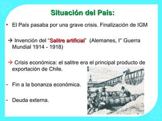 Situación del País:Situación del País:
• El País pasaba por una grave crisis. Finalización de IGM
 Invención del “Salitre artificialSalitre artificial” (Alemanes, I° Guerra
Mundial 1914 - 1918)
 Crisis económica: el salitre era el principal producto de
exportación de Chile.
- Fin a la bonanza económica.
- Deuda externa.
 
