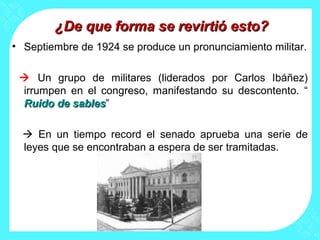 ¿De que forma se revirtió esto?¿De que forma se revirtió esto?
• Septiembre de 1924 se produce un pronunciamiento militar.
 Un grupo de militares (liderados por Carlos Ibáñez)
irrumpen en el congreso, manifestando su descontento. “
Ruido de sablesRuido de sables”
 En un tiempo record el senado aprueba una serie de
leyes que se encontraban a espera de ser tramitadas.
 