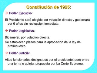 Constitución de 1925:Constitución de 1925:
 Poder EjecutivoPoder Ejecutivo:
El Presidente será elegido por votación directa y gobernará
por 6 años sin reelección inmediata.
 Poder LegislativoPoder Legislativo:
Bicameral, por votación directa.
Se establecen plazos para la aprobación de la ley de
presupuesto.
 Poder JudicialPoder Judicial:
Altos funcionarios designados por el presidente, pero entre
una terna o quinta, propuesta por La Corte Suprema.
 