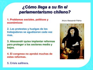 ¿Cómo llega a su fin el¿Cómo llega a su fin el
parlamentarismo chileno?parlamentarismo chileno?
1. Problemas sociales, políticos y
económicos:
2. Las protestas y huelgas de los
trabajadores se agudizaron cada vez
mas.
3. Alessandri quiso implantar reformas
para proteger a los sectores medio y
bajos.
4. El congreso no aprobó muchas de
estas reformas.
5. Crisis salitrera.
Arturo Alessandri Palma
 