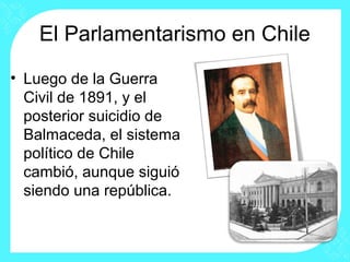 El Parlamentarismo en Chile
• Luego de la Guerra
Civil de 1891, y el
posterior suicidio de
Balmaceda, el sistema
político de Chile
cambió, aunque siguió
siendo una república.
 