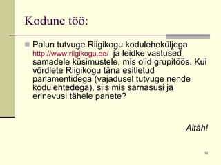 Kodune töö: Palun tutvuge Riigikogu koduleheküljega  http://www.riigikogu.ee/   ja leidke vastused samadele küsimustele, mis olid grupitöös. Kui võrdlete Riigikogu täna esitletud parlamentidega (vajadusel tutvuge nende kodulehtedega), siis mis sarnasusi ja erinevusi tähele panete? Aitäh! 