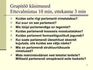Grupitöö küsimused  Ettevalmistus 10 min, ettekanne 3 min Kuidas selle riigi parlamenti nimetatakse? Kui suur on see parlament? Mis tüüpi parlamendiga on tegemist? Kuidas parlamendi koosseis moodustatakse? Kuidas parlament formaalõiguslikult jaguneb? Kui saate parlamendi ülesehitust skeemil kujutada, siis kuidas see välja näeks? Mis on parlamendi struktuuriüksuste nimetused? Mida mainimisväärset veel tekstist leidsite? Milliseid parlamendi omapärasid esile tooksite? 