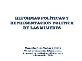 REFORMAS POLÍTICAS Y REPRESENTACION POLITICA DE LAS MUJERES Marcela Ríos Tobar (PhD) Oficial Gobernabilidad Democrática Programa de las Naciones Unidas para el Desarrollo /Chile 