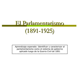 El Parlamentarismo
    (1891-1925)

Aprendizaje esperado: Identificar y caracterizar al
 parlamentarismo como el sistema de gobierno
    aplicado luego de la Guerra Civil de 1891
 