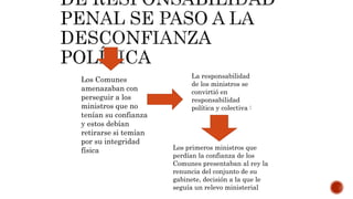 Los Comunes
amenazaban con
perseguir a los
ministros que no
tenían su confianza
y estos debían
retirarse si temían
por su integridad
física
La responsabilidad
de los ministros se
convirtió en
responsabilidad
política y colectiva :
Los primeros ministros que
perdían la confianza de los
Comunes presentaban al rey la
renuncia del conjunto de su
gabinete, decisión a la que le
seguía un relevo ministerial
 