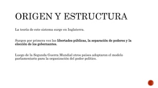La teoría de este sistema surge en Inglaterra.
Surgen por primera vez las libertades públicas, la separación de poderes y la
elección de los gobernantes.
Luego de la Segunda Guerra Mundial otros países adoptaron el modelo
parlamentario para la organización del poder político.
 
