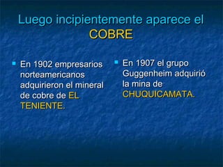 Luego incipientemente aparece elLuego incipientemente aparece el
COBRECOBRE
 En 1902 empresariosEn 1902 empresarios
norteamericanosnorteamericanos
adquirieron el mineraladquirieron el mineral
de cobre dede cobre de ELEL
TENIENTE.TENIENTE.
 EnEn 1907 el grupo1907 el grupo
Guggenheim adquirióGuggenheim adquirió
la mina dela mina de
CHUQUICAMATA.CHUQUICAMATA.
 
