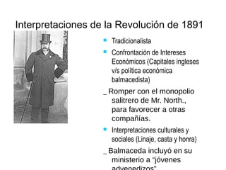 Interpretaciones de la Revolución de 1891
 Tradicionalista
 Confrontación de Intereses
Económicos (Capitales ingleses
v/s política económica
balmacedista)
_ Romper con el monopolio
salitrero de Mr. North.,
para favorecer a otras
compañías.
 Interpretaciones culturales y
sociales (Linaje, casta y honra)
_ Balmaceda incluyó en su
ministerio a “jóvenes
 