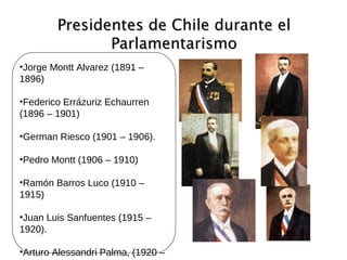 Presidentes de Chile durante elPresidentes de Chile durante el
ParlamentarismoParlamentarismo
•Jorge Montt Alvarez (1891 –
1896)
•Federico Errázuriz Echaurren
(1896 – 1901)
•German Riesco (1901 – 1906).
•Pedro Montt (1906 – 1910)
•Ramón Barros Luco (1910 –
1915)
•Juan Luis Sanfuentes (1915 –
1920).
•Arturo Alessandri Palma, (1920 –
 