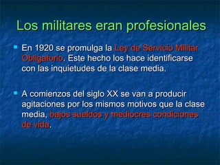 Los militares eran profesionalesLos militares eran profesionales
 En 1920 se promulga laEn 1920 se promulga la Ley de Servicio MilitarLey de Servicio Militar
ObligatorioObligatorio. Este hecho los hace identificarse. Este hecho los hace identificarse
con las inquietudes de la clase media.con las inquietudes de la clase media.
 A comienzos del siglo XX se van a producirA comienzos del siglo XX se van a producir
agitaciones por los mismos motivos que la claseagitaciones por los mismos motivos que la clase
media,media, bajos sueldos y mediocres condicionesbajos sueldos y mediocres condiciones
de vidade vida..
 